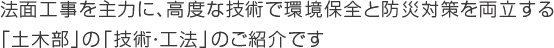 法面工事を主力に、高度な技術で環境保全と防災対策を両立する「土木部」の「技術・工法」のご紹介です